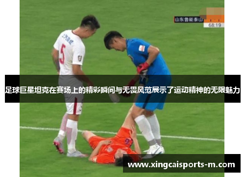 足球巨星坦克在赛场上的精彩瞬间与无畏风范展示了运动精神的无限魅力