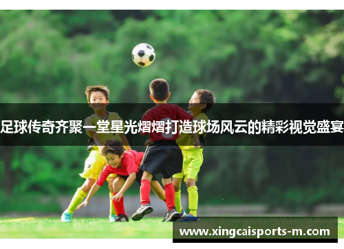 足球传奇齐聚一堂星光熠熠打造球场风云的精彩视觉盛宴