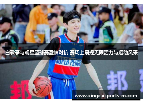 白敬亭与明星篮球赛激情对抗 赛场上展现无限活力与运动风采