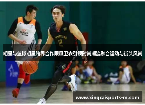 明星与篮球明星跨界合作限量卫衣引领时尚潮流融合运动与街头风尚